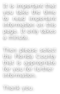 It is important that you take the time to read important information on this page. It only takes a minute.

Then please select the Florida County that is appropriate for you for further
information.

Thank you.